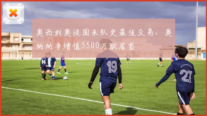 奥西利奥谈国米队史最佳交易,奥纳纳净增值5500万欧居首