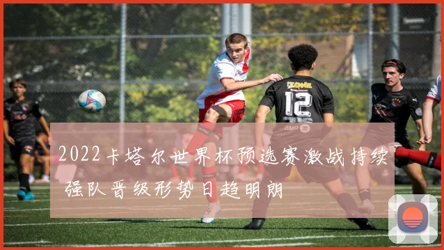 2022卡塔尔世界杯预选赛激战持续 强队晋级形势日趋明朗