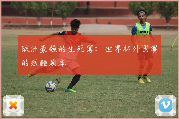 欧洲豪强的生死簿:世界杯外围赛的残酷剧本