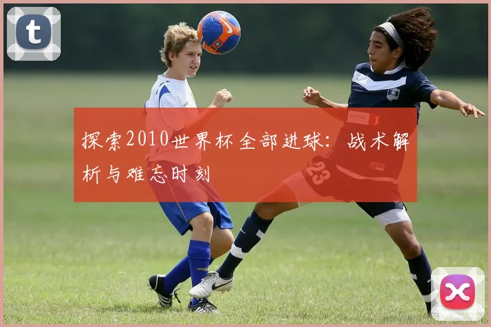探索2010世界杯全部进球:战术解析与难忘时刻
