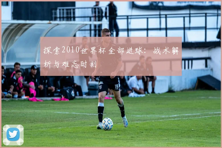 探索2010世界杯全部进球:战术解析与难忘时刻